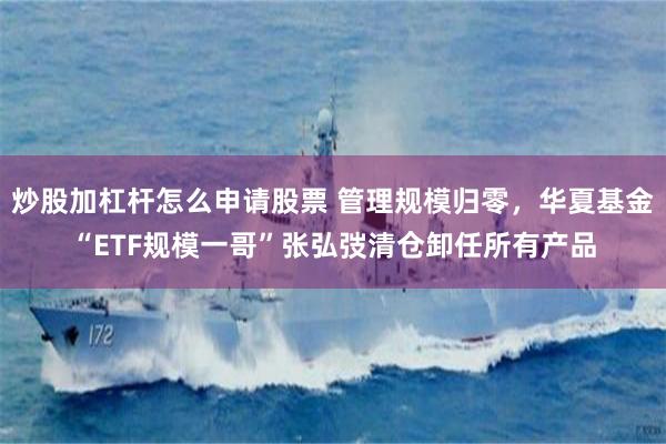 炒股加杠杆怎么申请股票 管理规模归零，华夏基金“ETF规模一哥”张弘弢清仓卸任所有产品