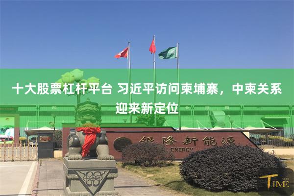 十大股票杠杆平台 习近平访问柬埔寨，中柬关系迎来新定位