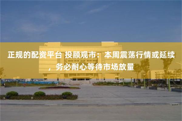 正规的配资平台 投顾观市：本周震荡行情或延续，务必耐心等待市场放量