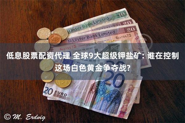 低息股票配资代理 全球9大超级钾盐矿: 谁在控制这场白色黄金争夺战?