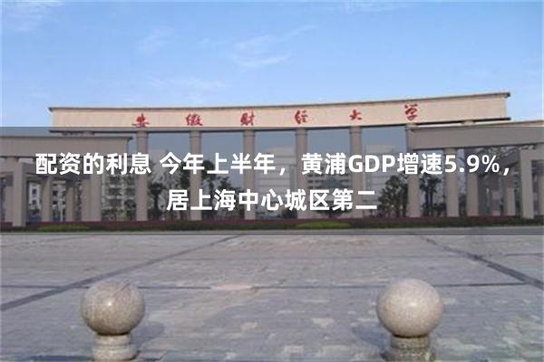 配资的利息 今年上半年，黄浦GDP增速5.9%，居上海中心城区第二