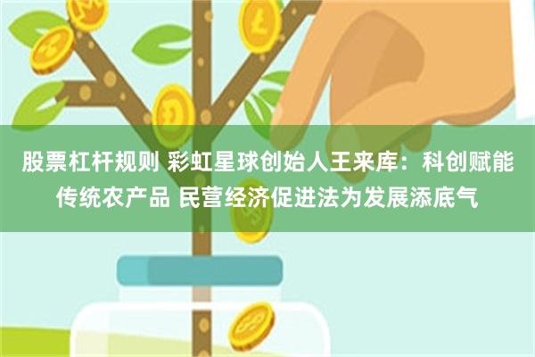 股票杠杆规则 彩虹星球创始人王来库：科创赋能传统农产品 民营经济促进法为发展添底气
