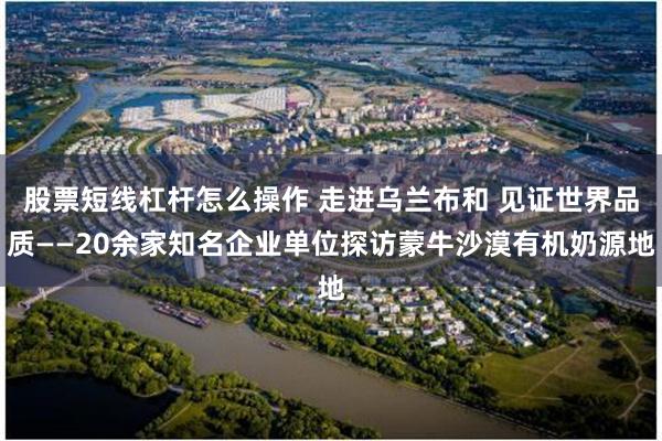 股票短线杠杆怎么操作 走进乌兰布和 见证世界品质——20余家知名企业单位探访蒙牛沙漠有机奶源地