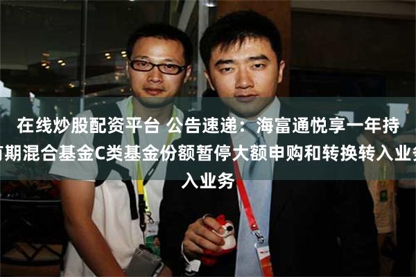 在线炒股配资平台 公告速递：海富通悦享一年持有期混合基金C类基金份额暂停大额申购和转换转入业务