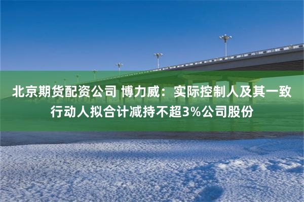 北京期货配资公司 博力威：实际控制人及其一致行动人拟合计减持不超3%公司股份