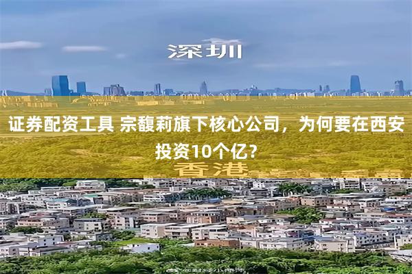 证券配资工具 宗馥莉旗下核心公司，为何要在西安投资10个亿？