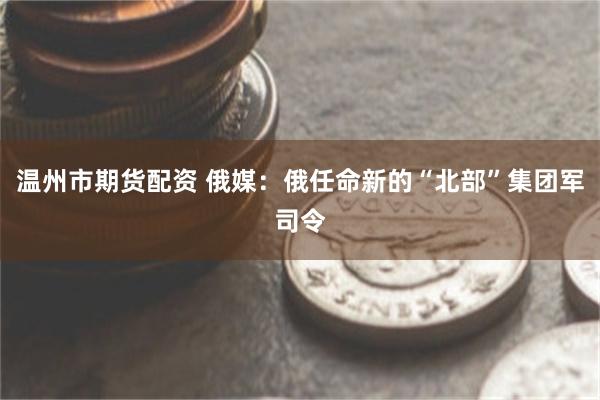 温州市期货配资 俄媒：俄任命新的“北部”集团军司令