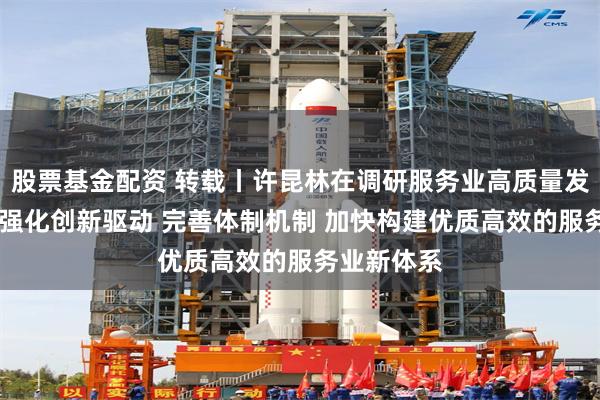 股票基金配资 转载丨许昆林在调研服务业高质量发展时强调 强化创新驱动 完善体制机制 加快构建优质高效的服务业新体系